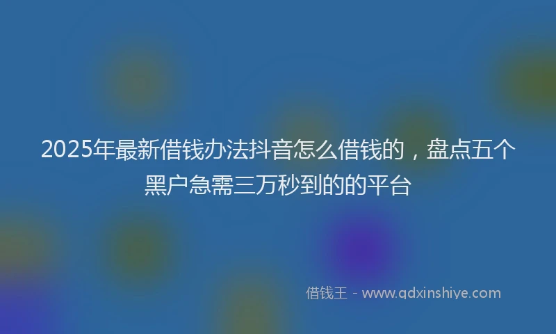 2025年最新借钱办法抖音怎么借钱的，盘点五个黑户急需三万秒到的的平台