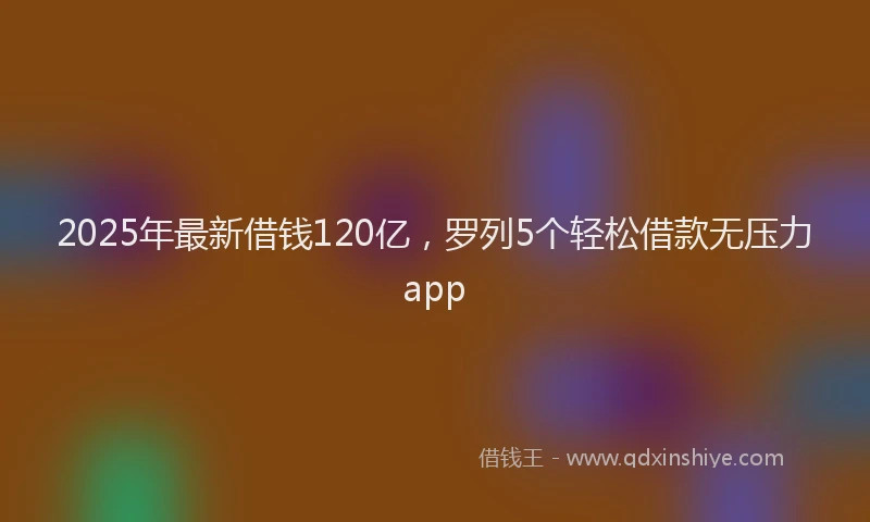 2025年最新借钱120亿，罗列5个轻松借款无压力app