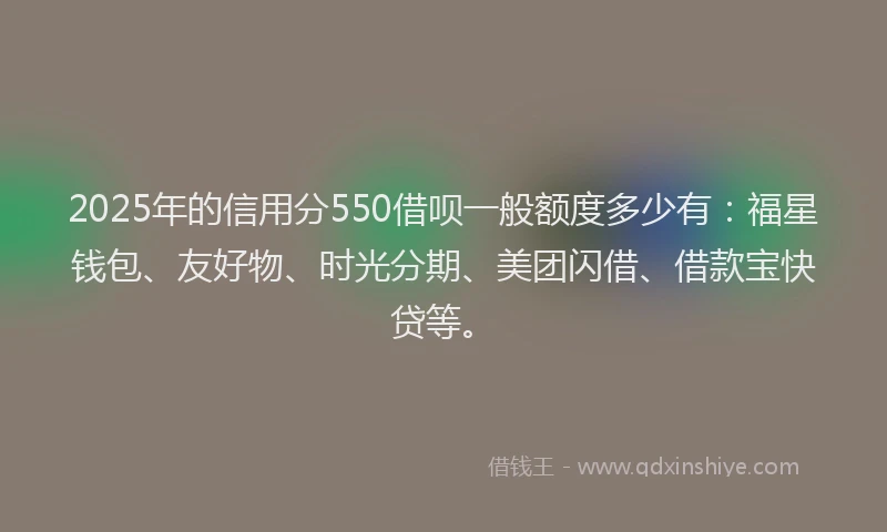2025年的信用分550借呗一般额度多少有：福星钱包、友好物、时光分期、美团闪借、借款宝快贷等。