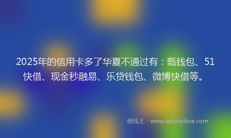 2025年的信用卡多了华夏不通过有：甄钱包、51快借、现金秒融易、乐贷钱包、微博快借等。