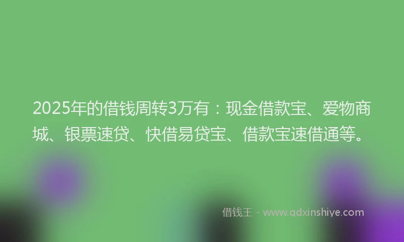 2025年的借钱周转3万有：现金借款宝、爱物商城、银票速贷、快借易贷宝、借款宝速借通等。