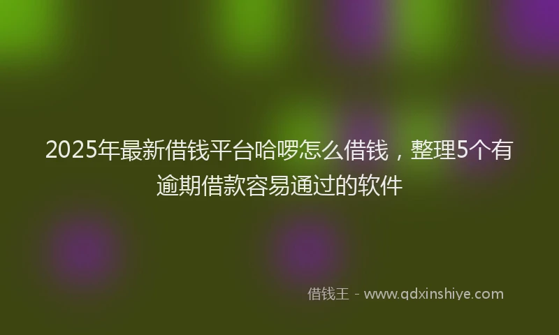 2025年最新借钱平台哈啰怎么借钱，整理5个有逾期借款容易通过的软件