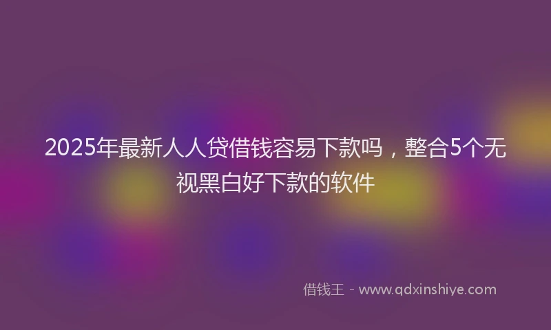 2025年最新人人贷借钱容易下款吗，整合5个无视黑白好下款的软件