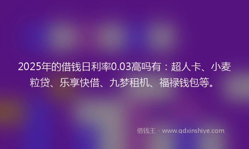 2025年的借钱日利率0.03高吗有：超人卡、小麦粒贷、乐享快借、九梦租机、福禄钱包等。