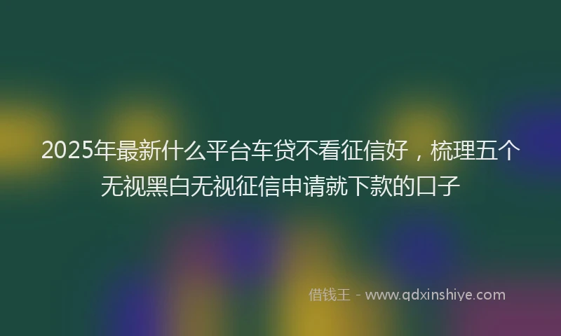 2025年最新什么平台车贷不看征信好，梳理五个无视黑白无视征信申请就下款的口子