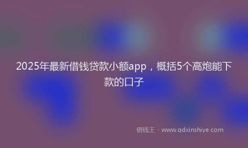 2025年最新借钱贷款小额app，概括5个高炮能下款的口子