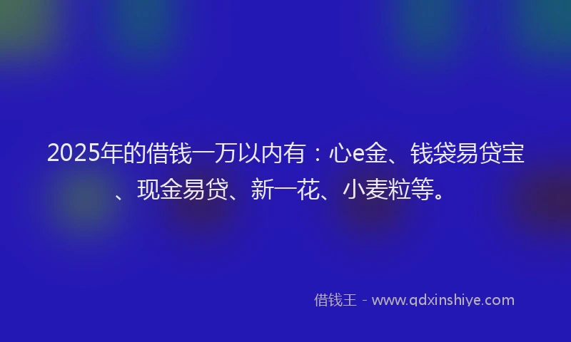 2025年的借钱一万以内有：心e金、钱袋易贷宝、现金易贷、新一花、小麦粒等。