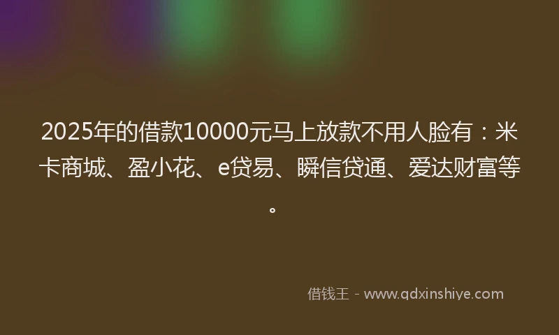 2025年的借款10000元马上放款不用人脸有：米卡商城、盈小花、e贷易、瞬信贷通、爱达财富等。