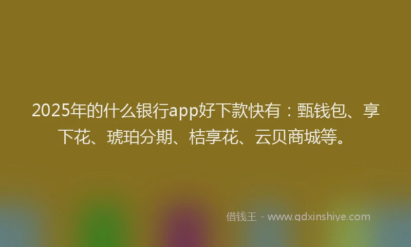 2025年的什么银行app好下款快有：甄钱包、享下花、琥珀分期、桔享花、云贝商城等。