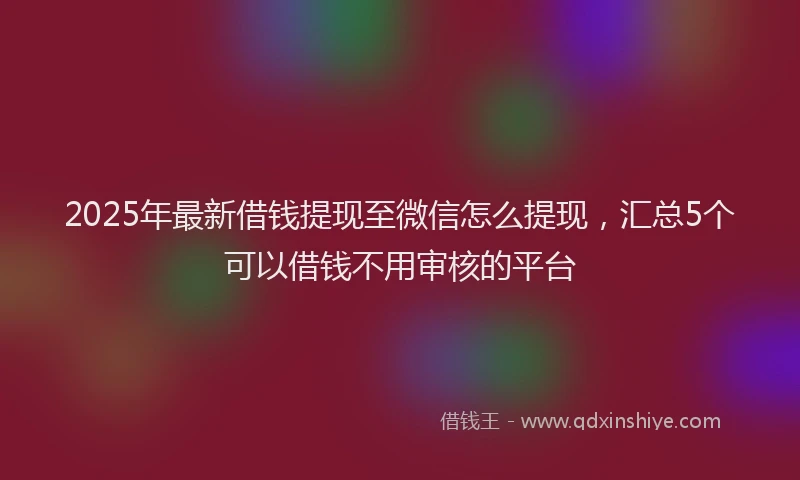 2025年最新借钱提现至微信怎么提现，汇总5个可以借钱不用审核的平台