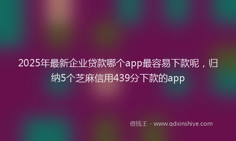 2025年最新企业贷款哪个app最容易下款呢，归纳5个芝麻信用439分下款的app