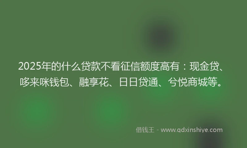 2025年的什么贷款不看征信额度高有：现金贷、哆来咪钱包、融享花、日日贷通、兮悦商城等。