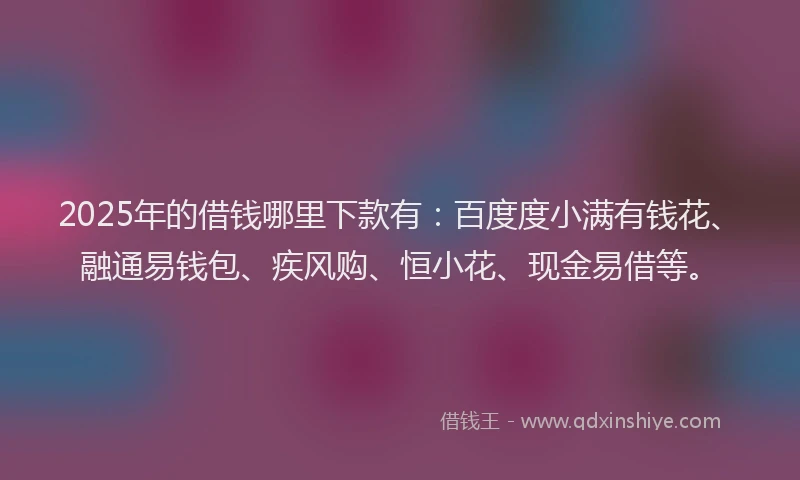 2025年的借钱哪里下款有：百度度小满有钱花、融通易钱包、疾风购、恒小花、现金易借等。