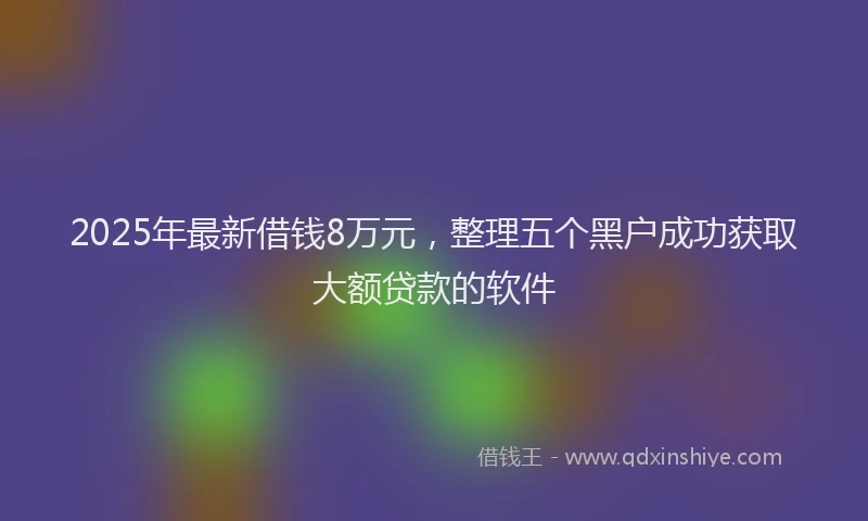 2025年最新借钱8万元，整理五个黑户成功获取大额贷款的软件