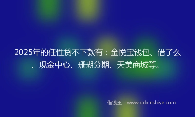 2025年的任性贷不下款有：金悦宝钱包、借了么、现金中心、珊瑚分期、天美商城等。