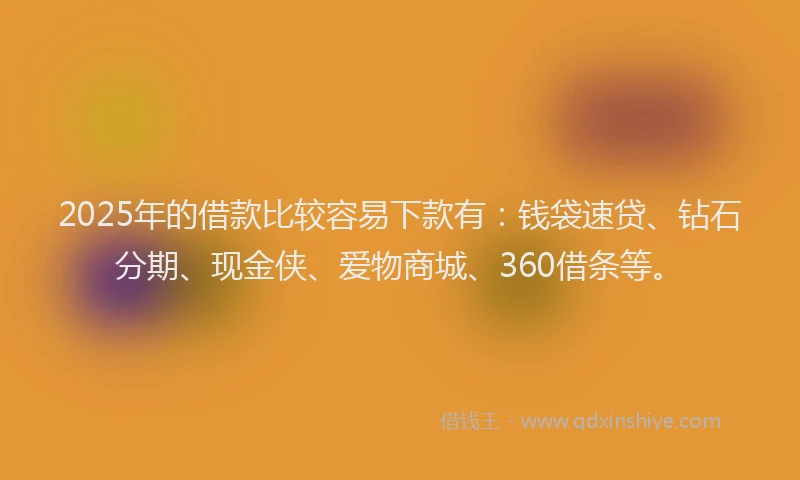 2025年的借款比较容易下款有：钱袋速贷、钻石分期、现金侠、爱物商城、360借条等。