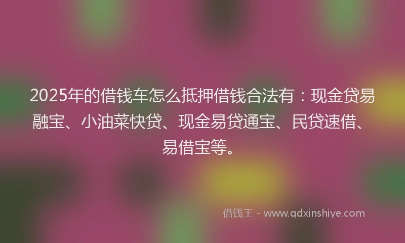 2025年的借钱车怎么抵押借钱合法有：现金贷易融宝、小油菜快贷、现金易贷通宝、民贷速借、易借宝等。