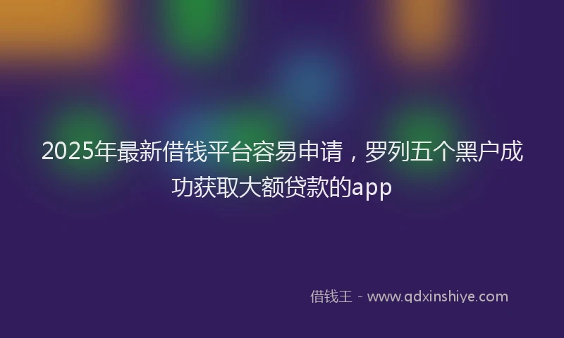 2025年最新借钱平台容易申请，罗列五个黑户成功获取大额贷款的app