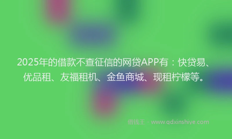 2025年的借款不查征信的网贷APP有：快贷易、优品租、友福租机、金鱼商城、现租柠檬等。