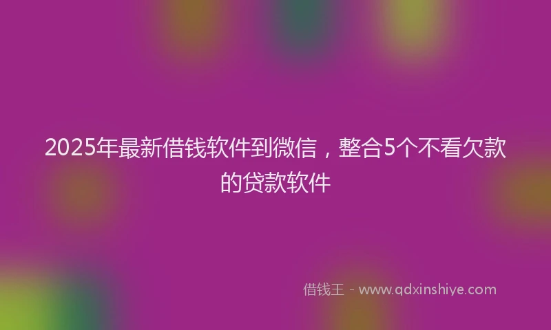 2025年最新借钱软件到微信，整合5个不看欠款的贷款软件