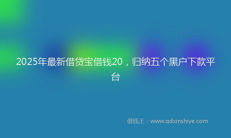 2025年最新借贷宝借钱20，归纳五个黑户下款平台