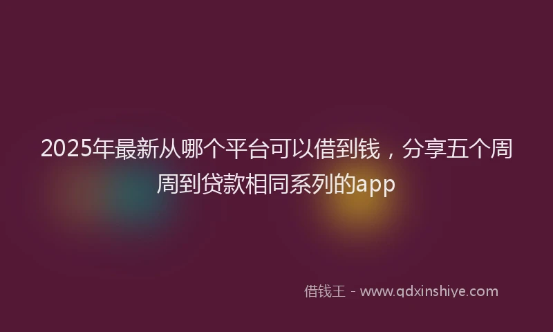 2025年最新从哪个平台可以借到钱，分享五个周周到贷款相同系列的app