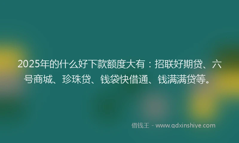2025年的什么好下款额度大有：招联好期贷、六号商城、珍珠贷、钱袋快借通、钱满满贷等。