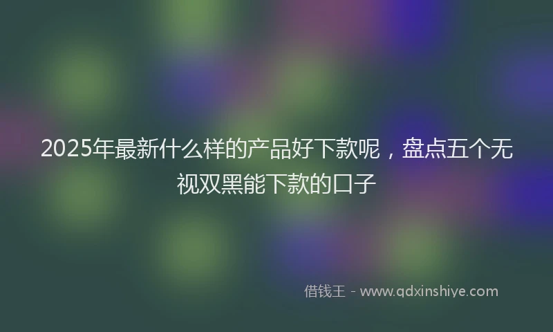 2025年最新什么样的产品好下款呢，盘点五个无视双黑能下款的口子