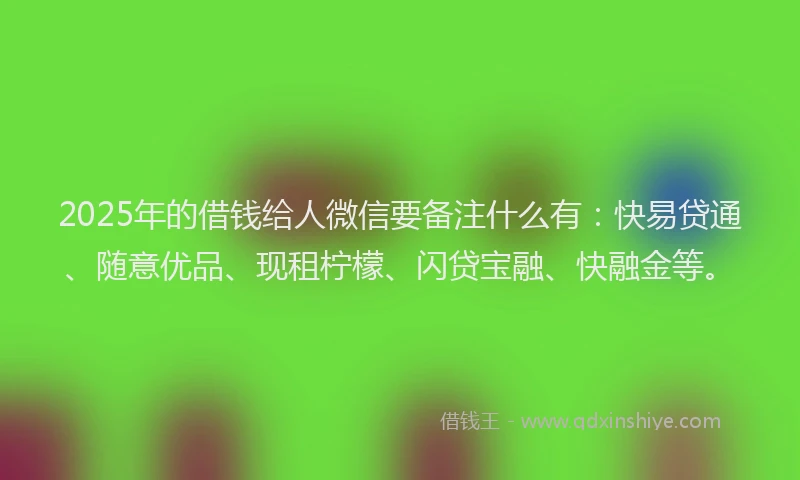 2025年的借钱给人微信要备注什么有：快易贷通、随意优品、现租柠檬、闪贷宝融、快融金等。