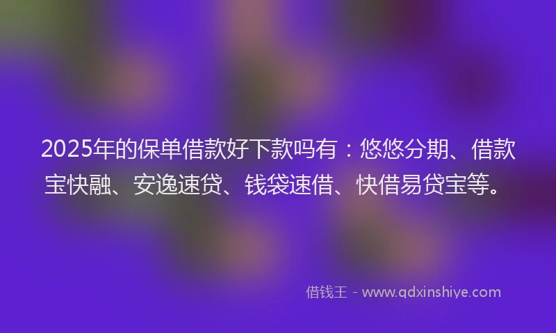 2025年的保单借款好下款吗有：悠悠分期、借款宝快融、安逸速贷、钱袋速借、快借易贷宝等。