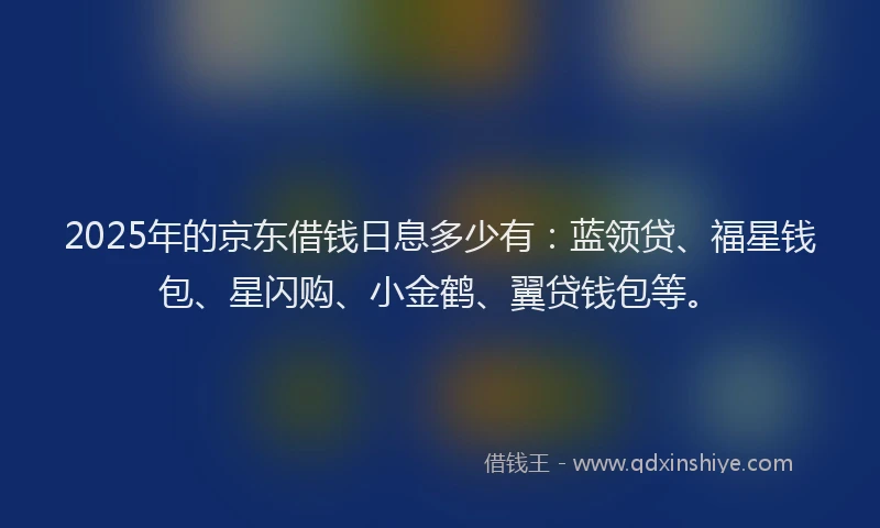 2025年的京东借钱日息多少有：蓝领贷、福星钱包、星闪购、小金鹤、翼贷钱包等。