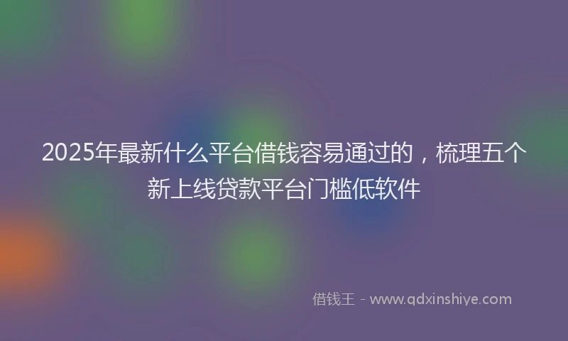 2025年最新什么平台借钱容易通过的，梳理五个新上线贷款平台门槛低软件