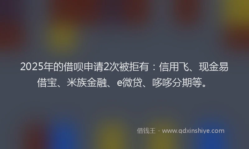 2025年的借呗申请2次被拒有：信用飞、现金易借宝、米族金融、e微贷、哆哆分期等。