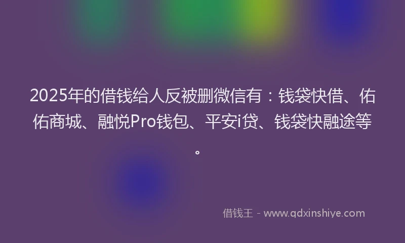 2025年的借钱给人反被删微信有：钱袋快借、佑佑商城、融悦Pro钱包、平安i贷、钱袋快融途等。