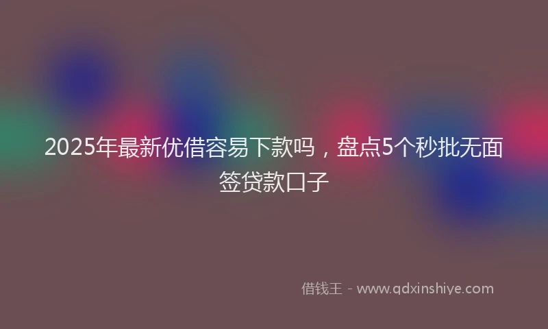 2025年最新优借容易下款吗，盘点5个秒批无面签贷款口子