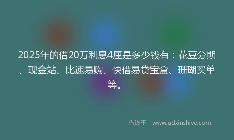 2025年的借20万利息4厘是多少钱有：花豆分期、现金站、比速易购、快借易贷宝盒、珊瑚买单等。