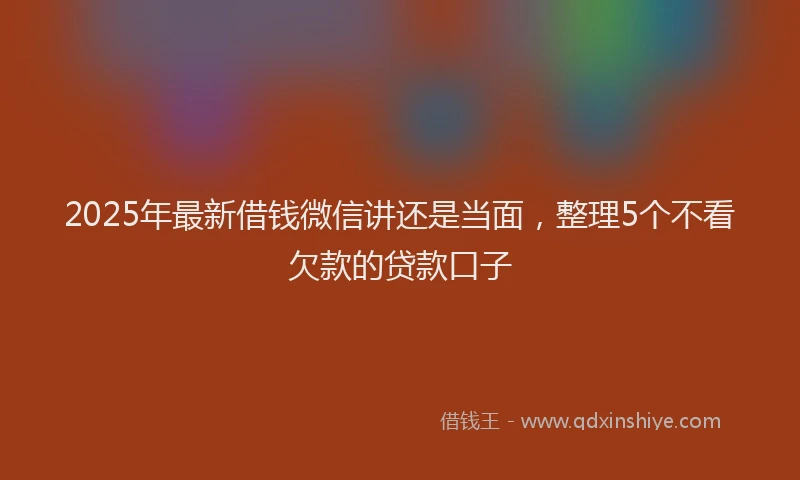 2025年最新借钱微信讲还是当面，整理5个不看欠款的贷款口子