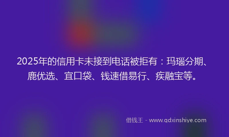 2025年的信用卡未接到电话被拒有：玛瑙分期、鹿优选、宜口袋、钱速借易行、疾融宝等。