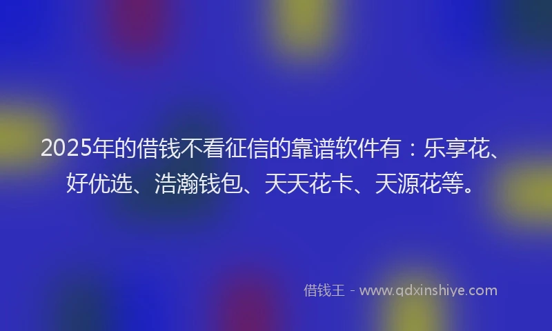 2025年的借钱不看征信的靠谱软件有：乐享花、好优选、浩瀚钱包、天天花卡、天源花等。