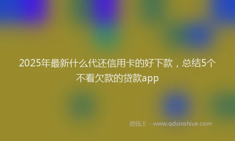 2025年最新什么代还信用卡的好下款，总结5个不看欠款的贷款app