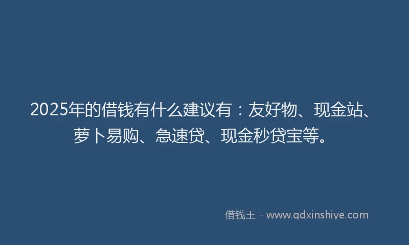 2025年的借钱有什么建议有：友好物、现金站、萝卜易购、急速贷、现金秒贷宝等。