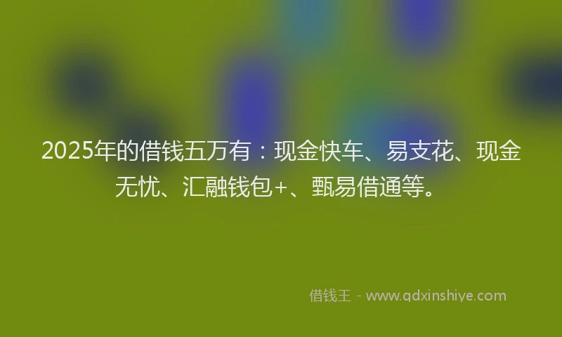 2025年的借钱五万有：现金快车、易支花、现金无忧、汇融钱包+、甄易借通等。