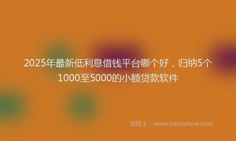 2025年最新低利息借钱平台哪个好，归纳5个1000至5000的小额贷款软件