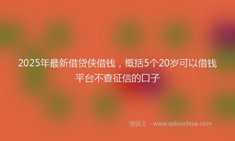 2025年最新借贷侠借钱，概括5个20岁可以借钱平台不查征信的口子