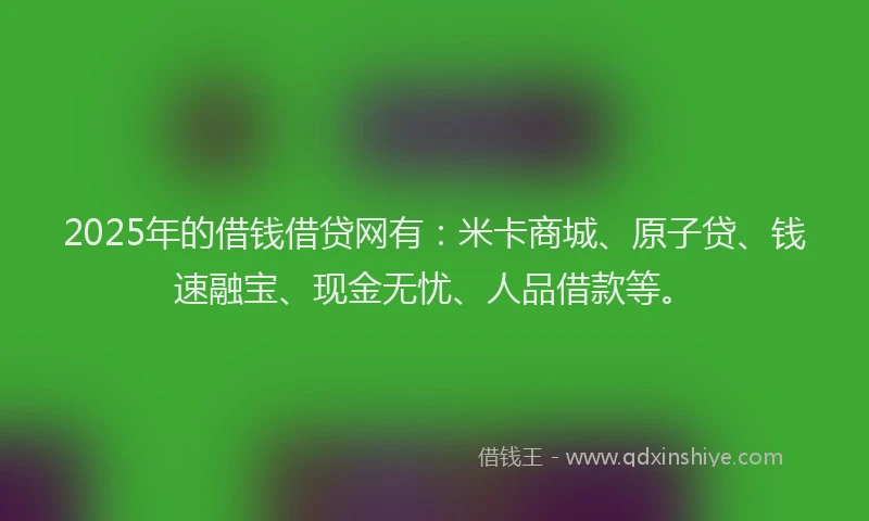 2025年的借钱借贷网有：米卡商城、原子贷、钱速融宝、现金无忧、人品借款等。