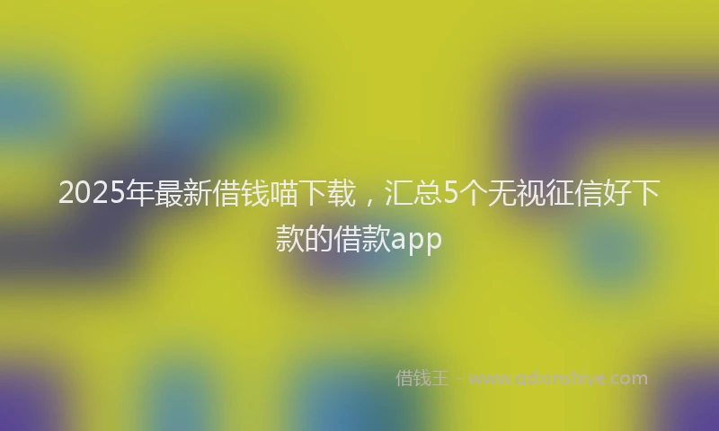2025年最新借钱喵下载，汇总5个无视征信好下款的借款app