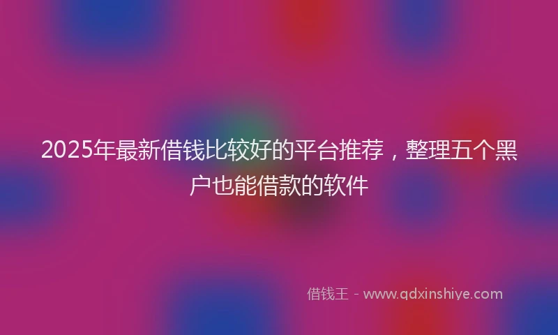 2025年最新借钱比较好的平台推荐，整理五个黑户也能借款的软件