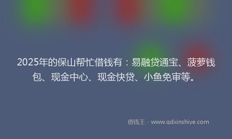 2025年的保山帮忙借钱有：易融贷通宝、菠萝钱包、现金中心、现金快贷、小鱼免审等。