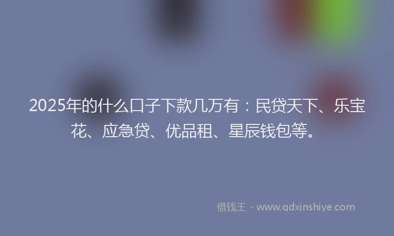 2025年的什么口子下款几万有：民贷天下、乐宝花、应急贷、优品租、星辰钱包等。