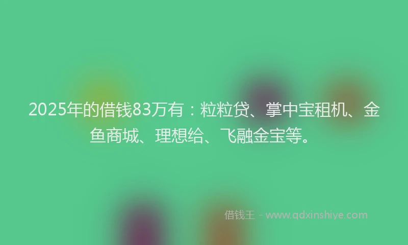 2025年的借钱83万有：粒粒贷、掌中宝租机、金鱼商城、理想给、飞融金宝等。